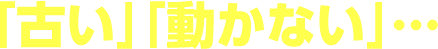 「古い」「動かない」…